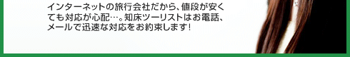 インターネットの旅行会社だから、値段が安くても対応が心配…。知床ツーリストはお電話、メールで迅速な対応をお約束します！